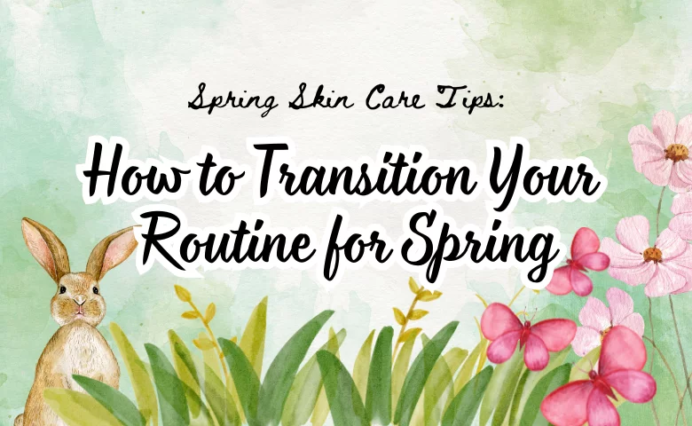 Spring Skin Care Tips: How to Transition Your Routine for Spring